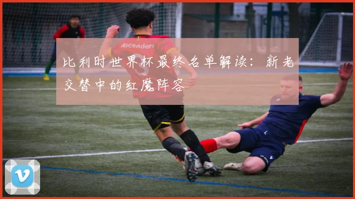 比利时世界杯最终名单解读：新老交替中的红魔阵容