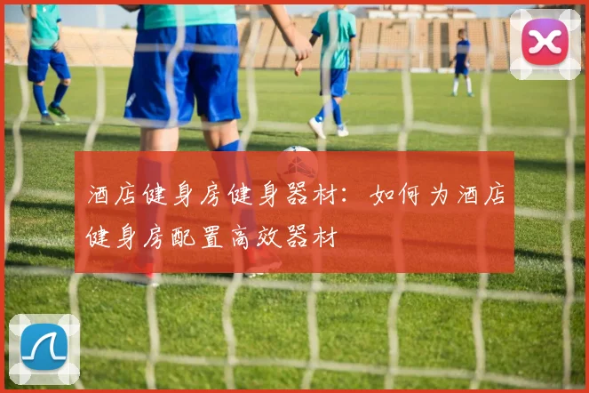 酒店健身房健身器材:如何为酒店健身房配置高效器材