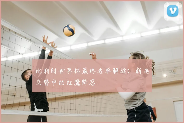 比利时世界杯最终名单解读:新老交替中的红魔阵容