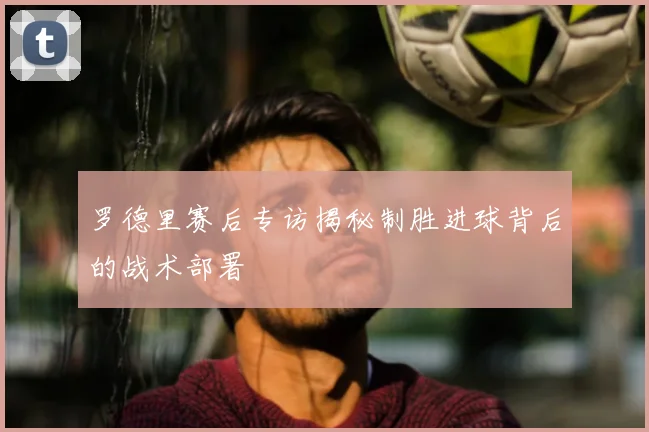 罗德里赛后专访揭秘制胜进球背后的战术部署