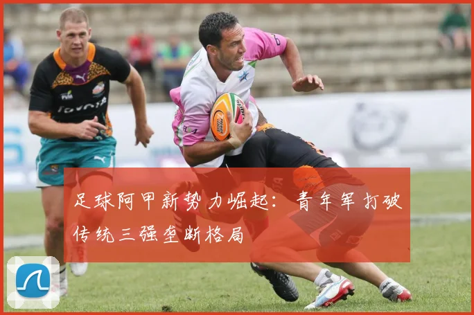 足球阿甲新势力崛起:青年军打破传统三强垄断格局